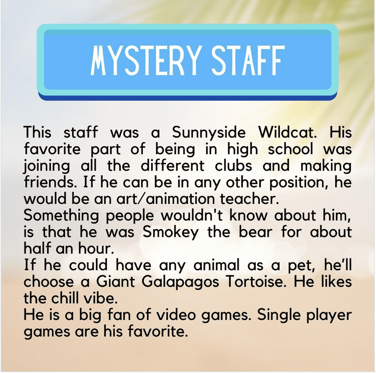 This staff was a Sunnyside Wildcat. His favorite part of being in high school was joining all the different clubs and making friends. If he can be in any other position, he would be an art/animation teacher. Something people wouldn't know about him, is that he was Smokey the bear for about half an hour. If he could have any animal as a pet, he’ll choose a Giant Galapagos Tortoise. He likes the chill vibe. He is a big fan of video games. Single player games are his favorite.